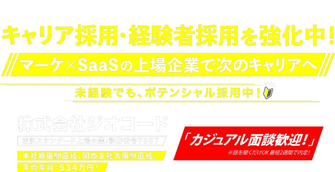 キャリア採用・経験者採用を強化中！マーケ×SaaSの上場企業で次のキャリアへ！未経験でもポテンシャル採用中！株式会社ジオコード 東証スタンダード上場企業：証券番号7357 本社新宿駅直結、関西支社大阪駅直結。平均年収:534万円!「カジュアル面談歓迎！」※話を聞くだけOK 最短2週間で内定！